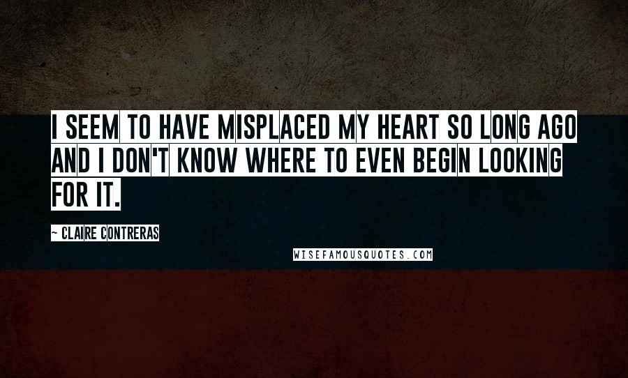 Claire Contreras Quotes: I seem to have misplaced my heart so long ago and I don't know where to even begin looking for it.