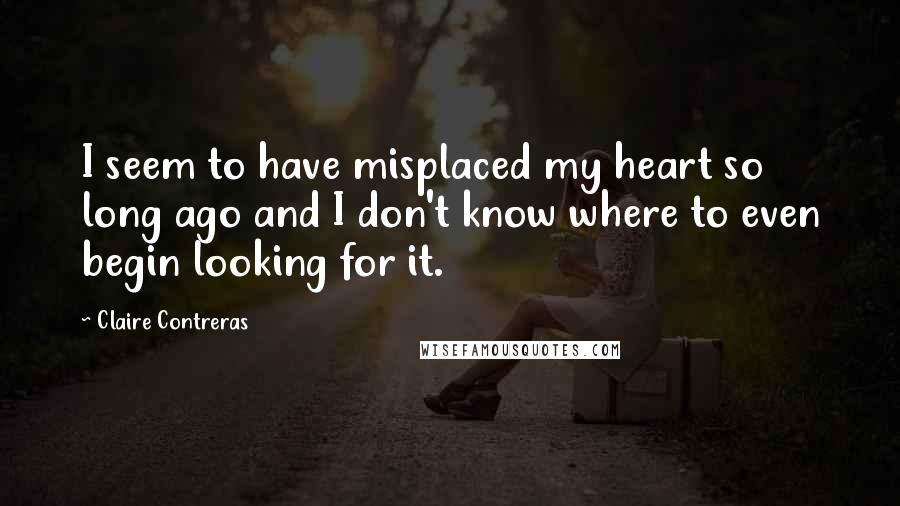 Claire Contreras Quotes: I seem to have misplaced my heart so long ago and I don't know where to even begin looking for it.