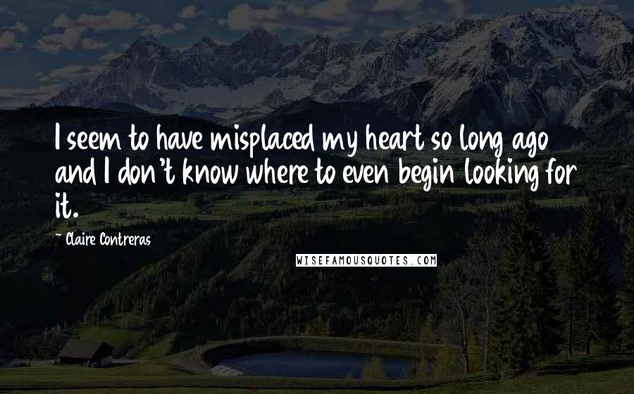 Claire Contreras Quotes: I seem to have misplaced my heart so long ago and I don't know where to even begin looking for it.