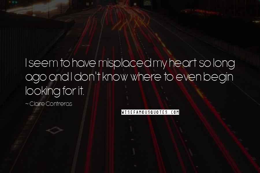 Claire Contreras Quotes: I seem to have misplaced my heart so long ago and I don't know where to even begin looking for it.