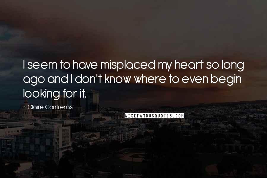 Claire Contreras Quotes: I seem to have misplaced my heart so long ago and I don't know where to even begin looking for it.