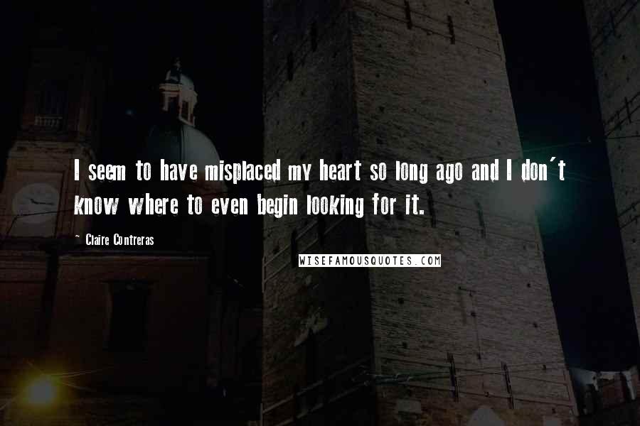 Claire Contreras Quotes: I seem to have misplaced my heart so long ago and I don't know where to even begin looking for it.