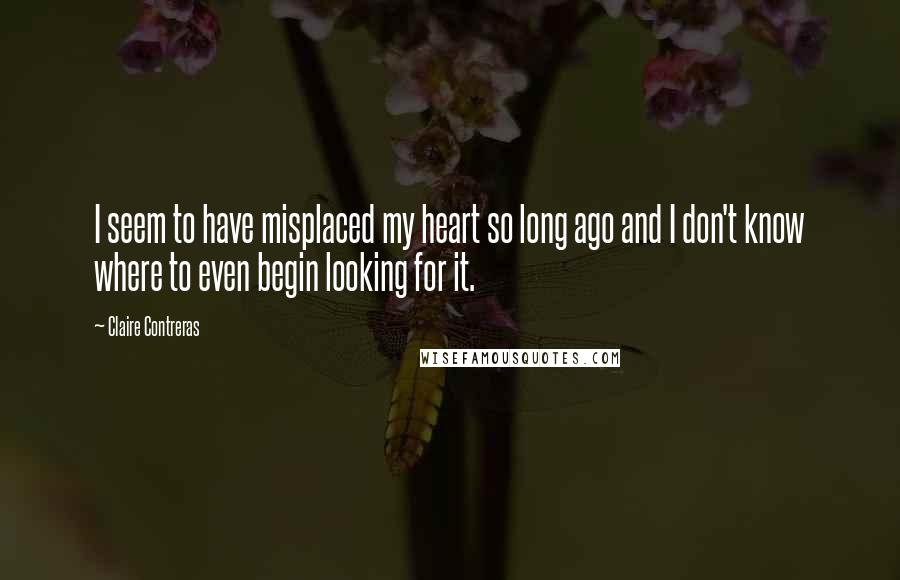 Claire Contreras Quotes: I seem to have misplaced my heart so long ago and I don't know where to even begin looking for it.