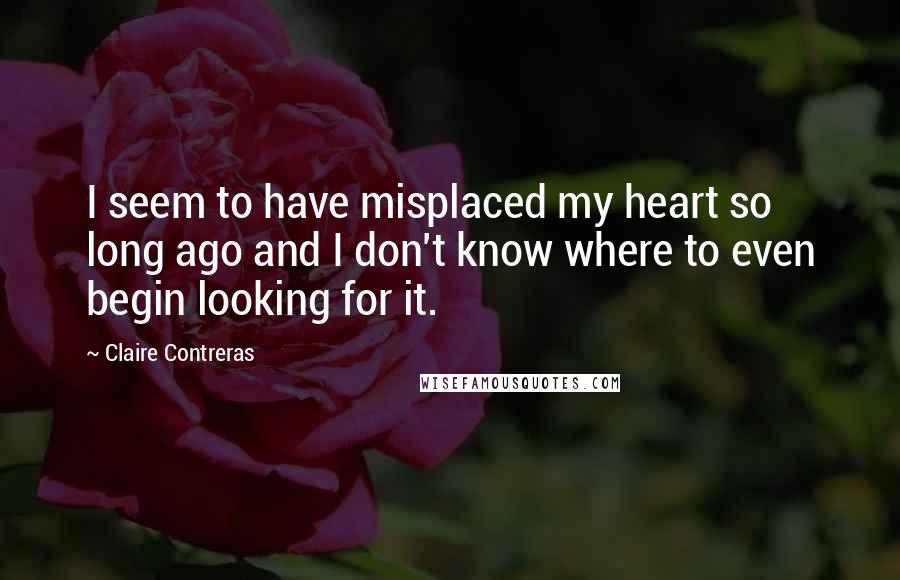 Claire Contreras Quotes: I seem to have misplaced my heart so long ago and I don't know where to even begin looking for it.