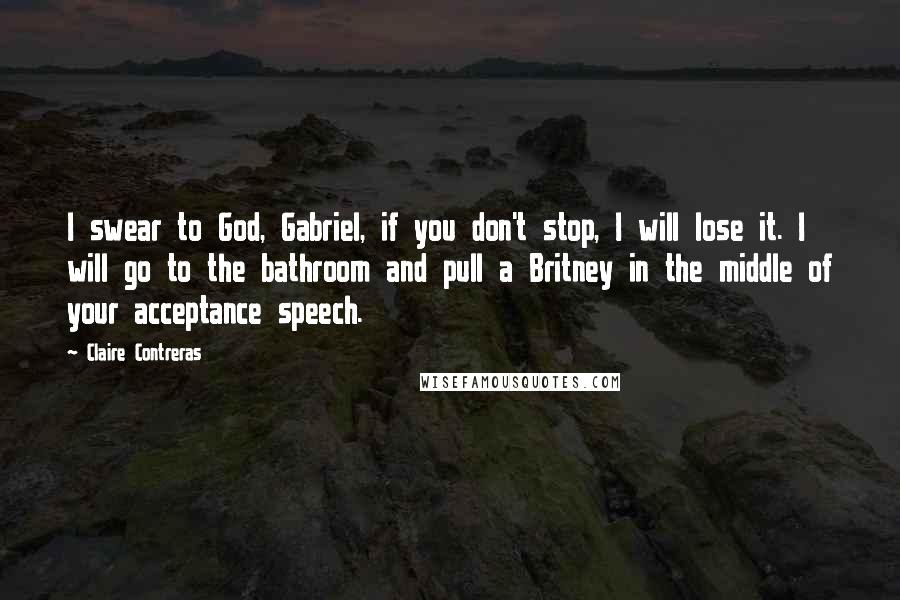 Claire Contreras Quotes: I swear to God, Gabriel, if you don't stop, I will lose it. I will go to the bathroom and pull a Britney in the middle of your acceptance speech.