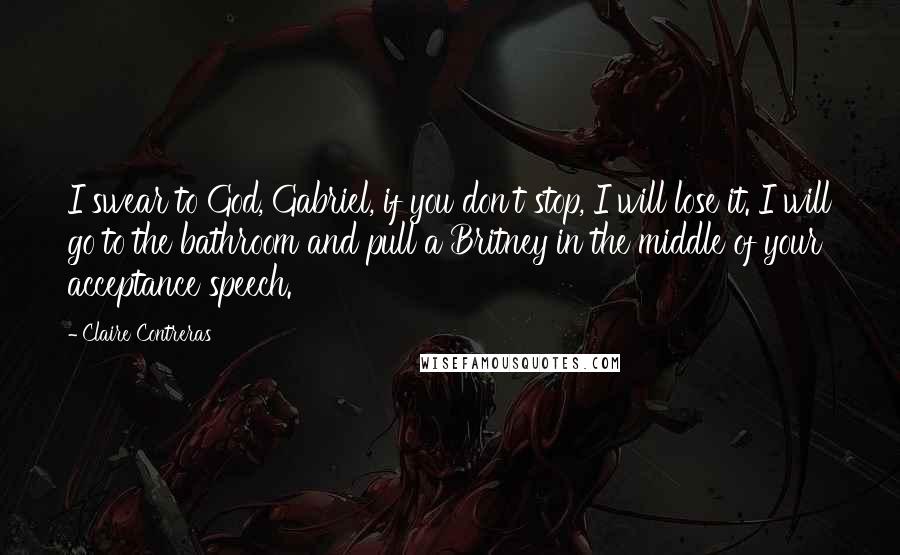 Claire Contreras Quotes: I swear to God, Gabriel, if you don't stop, I will lose it. I will go to the bathroom and pull a Britney in the middle of your acceptance speech.