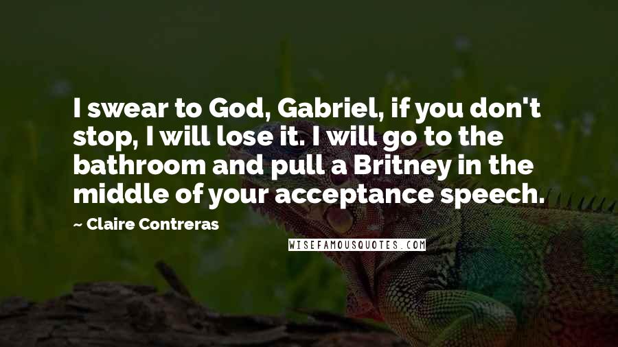 Claire Contreras Quotes: I swear to God, Gabriel, if you don't stop, I will lose it. I will go to the bathroom and pull a Britney in the middle of your acceptance speech.