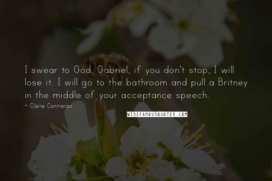 Claire Contreras Quotes: I swear to God, Gabriel, if you don't stop, I will lose it. I will go to the bathroom and pull a Britney in the middle of your acceptance speech.