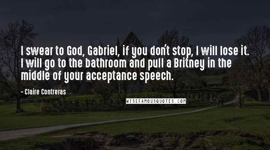 Claire Contreras Quotes: I swear to God, Gabriel, if you don't stop, I will lose it. I will go to the bathroom and pull a Britney in the middle of your acceptance speech.
