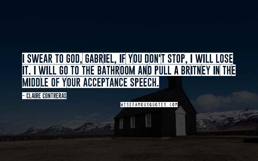 Claire Contreras Quotes: I swear to God, Gabriel, if you don't stop, I will lose it. I will go to the bathroom and pull a Britney in the middle of your acceptance speech.