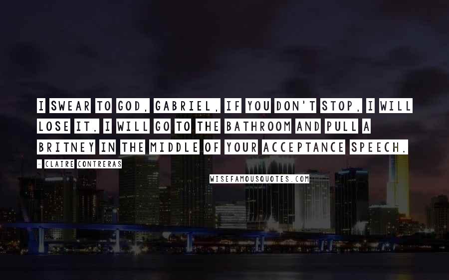 Claire Contreras Quotes: I swear to God, Gabriel, if you don't stop, I will lose it. I will go to the bathroom and pull a Britney in the middle of your acceptance speech.
