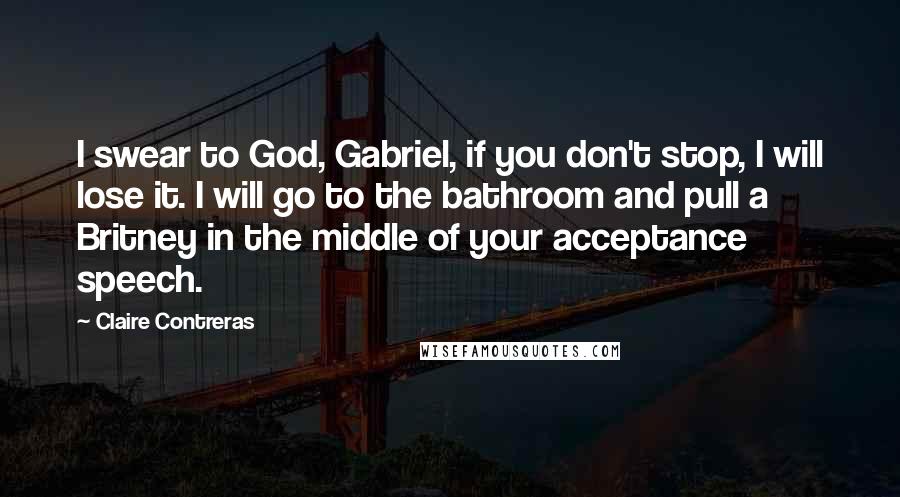 Claire Contreras Quotes: I swear to God, Gabriel, if you don't stop, I will lose it. I will go to the bathroom and pull a Britney in the middle of your acceptance speech.