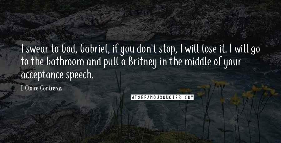 Claire Contreras Quotes: I swear to God, Gabriel, if you don't stop, I will lose it. I will go to the bathroom and pull a Britney in the middle of your acceptance speech.
