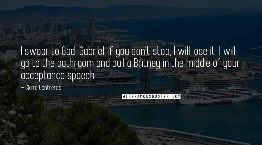 Claire Contreras Quotes: I swear to God, Gabriel, if you don't stop, I will lose it. I will go to the bathroom and pull a Britney in the middle of your acceptance speech.