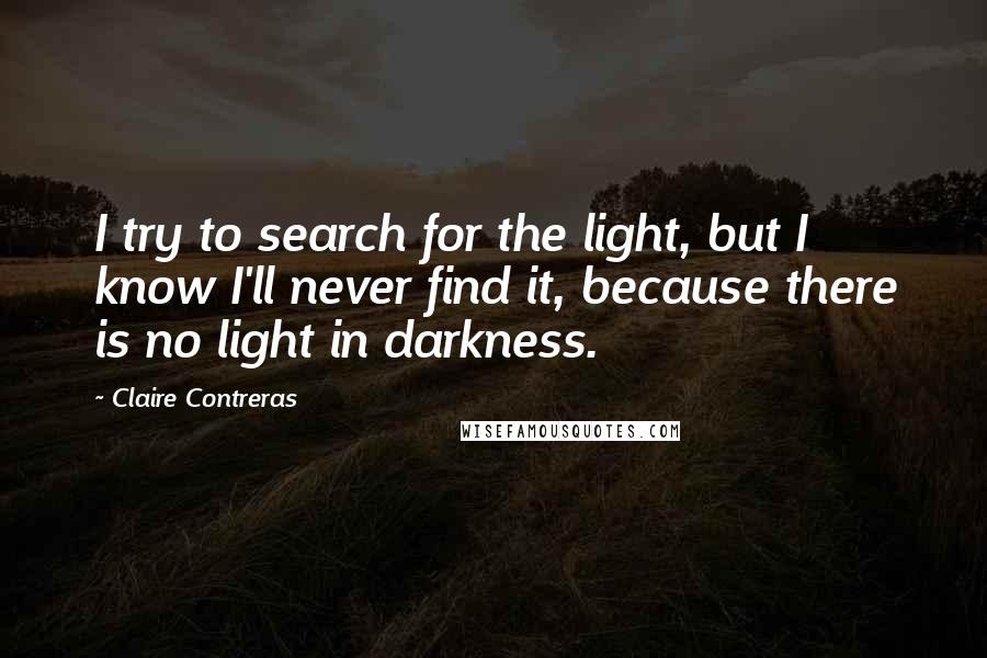 Claire Contreras Quotes: I try to search for the light, but I know I'll never find it, because there is no light in darkness.