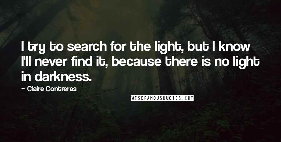 Claire Contreras Quotes: I try to search for the light, but I know I'll never find it, because there is no light in darkness.