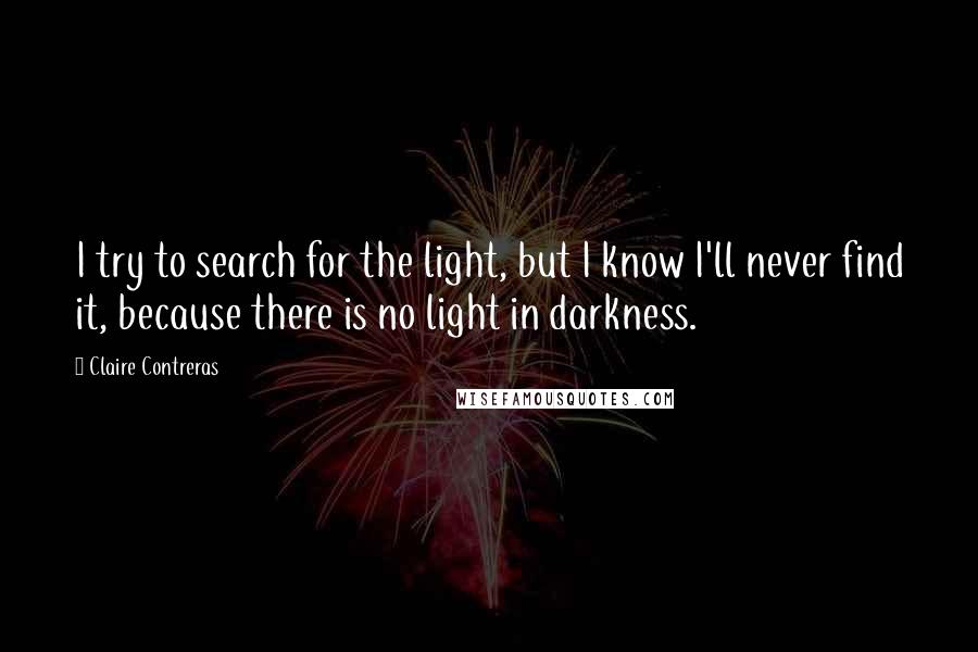 Claire Contreras Quotes: I try to search for the light, but I know I'll never find it, because there is no light in darkness.