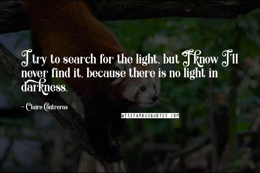 Claire Contreras Quotes: I try to search for the light, but I know I'll never find it, because there is no light in darkness.
