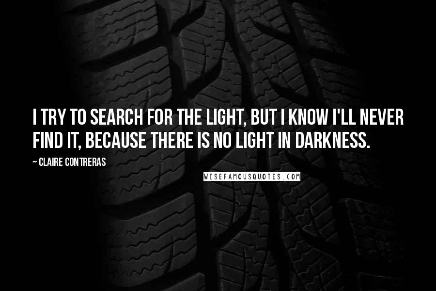 Claire Contreras Quotes: I try to search for the light, but I know I'll never find it, because there is no light in darkness.