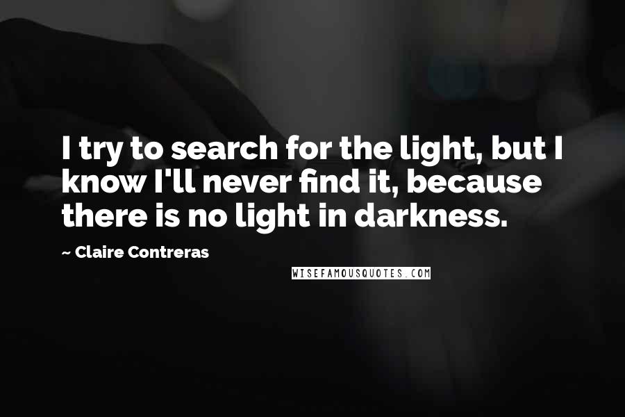 Claire Contreras Quotes: I try to search for the light, but I know I'll never find it, because there is no light in darkness.