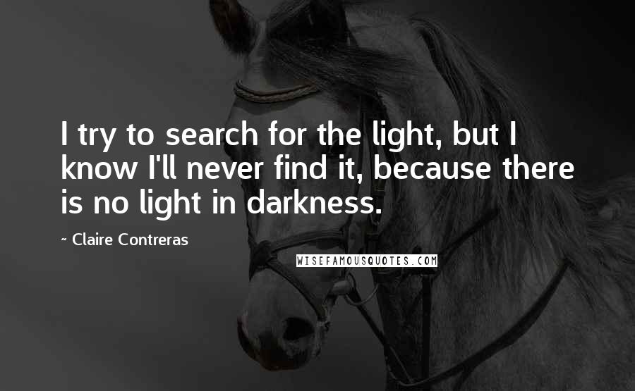 Claire Contreras Quotes: I try to search for the light, but I know I'll never find it, because there is no light in darkness.