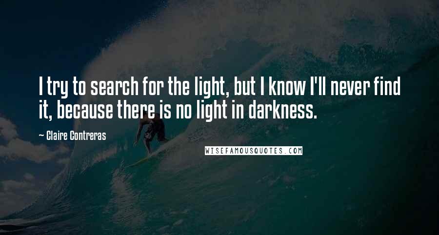 Claire Contreras Quotes: I try to search for the light, but I know I'll never find it, because there is no light in darkness.
