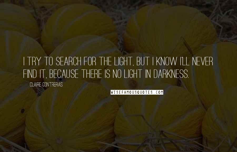 Claire Contreras Quotes: I try to search for the light, but I know I'll never find it, because there is no light in darkness.
