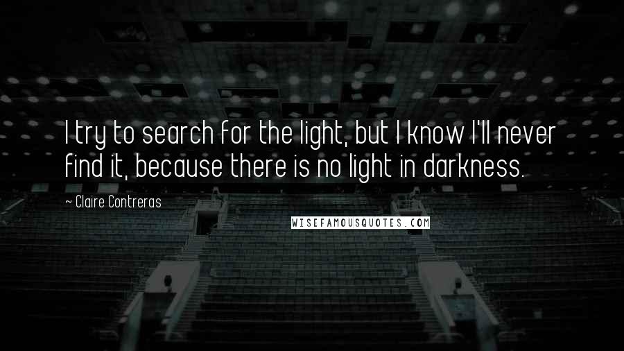 Claire Contreras Quotes: I try to search for the light, but I know I'll never find it, because there is no light in darkness.