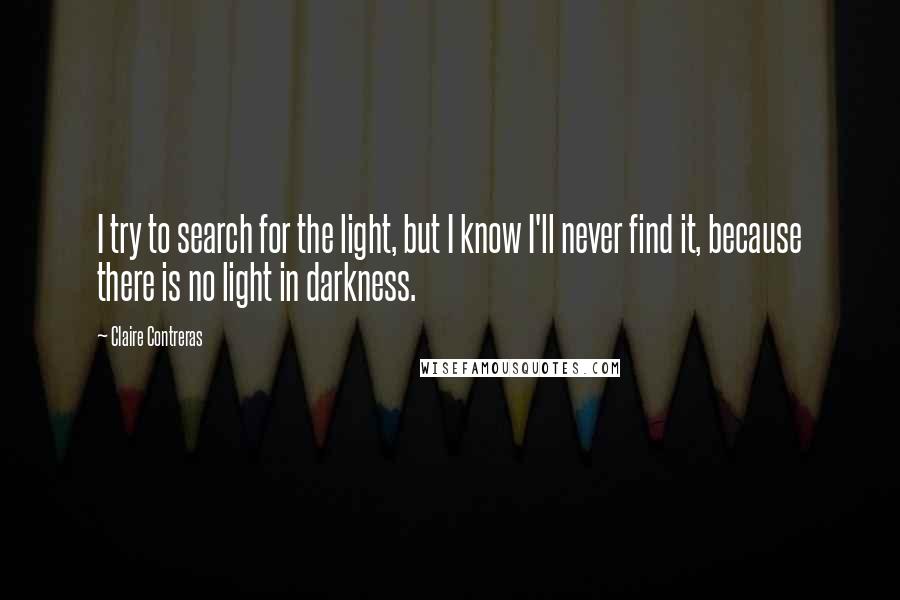 Claire Contreras Quotes: I try to search for the light, but I know I'll never find it, because there is no light in darkness.