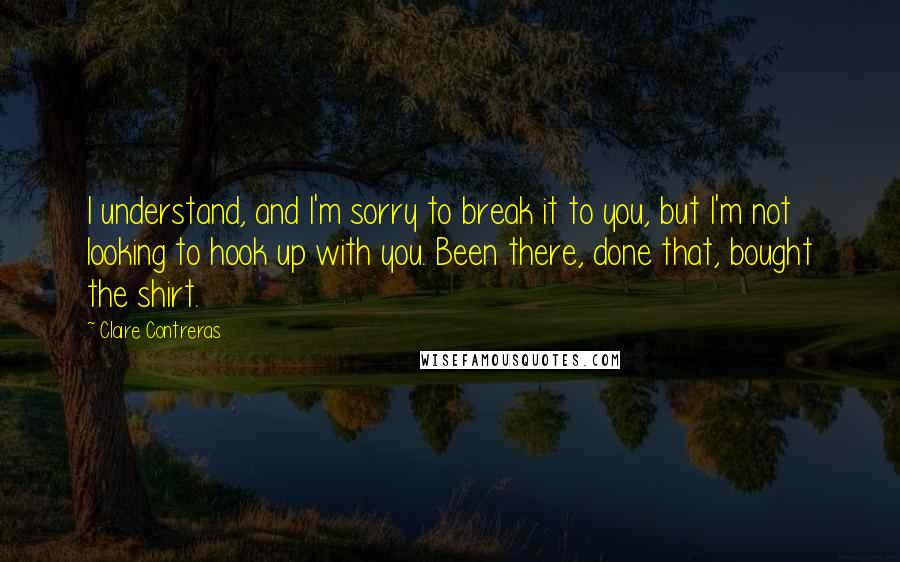 Claire Contreras Quotes: I understand, and I'm sorry to break it to you, but I'm not looking to hook up with you. Been there, done that, bought the shirt.