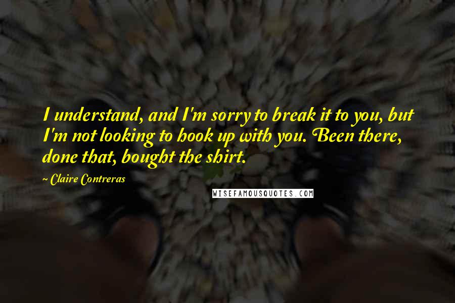 Claire Contreras Quotes: I understand, and I'm sorry to break it to you, but I'm not looking to hook up with you. Been there, done that, bought the shirt.