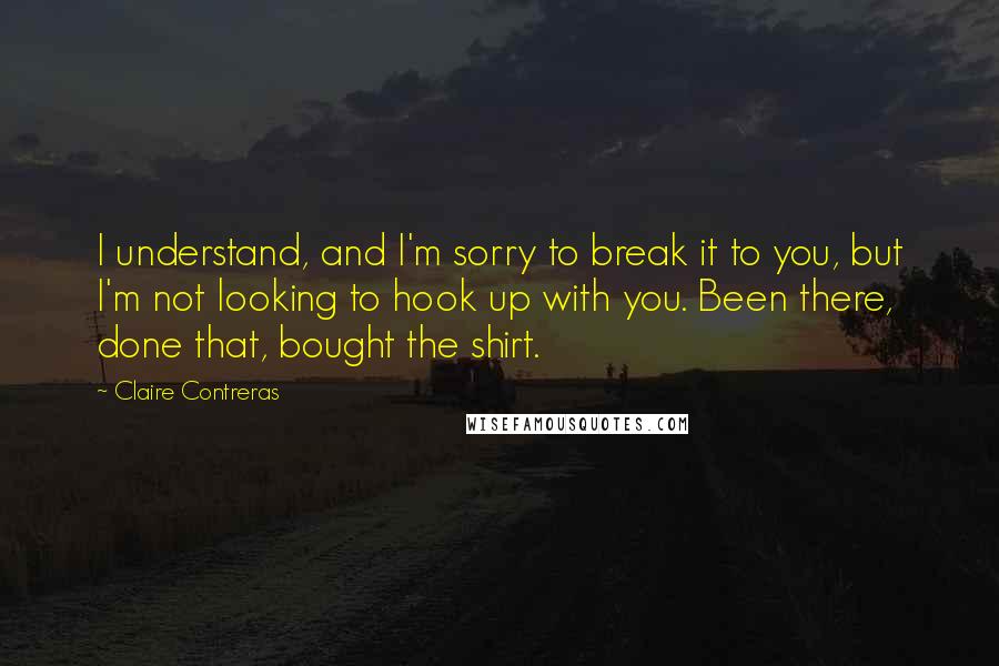 Claire Contreras Quotes: I understand, and I'm sorry to break it to you, but I'm not looking to hook up with you. Been there, done that, bought the shirt.