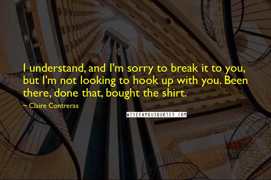 Claire Contreras Quotes: I understand, and I'm sorry to break it to you, but I'm not looking to hook up with you. Been there, done that, bought the shirt.