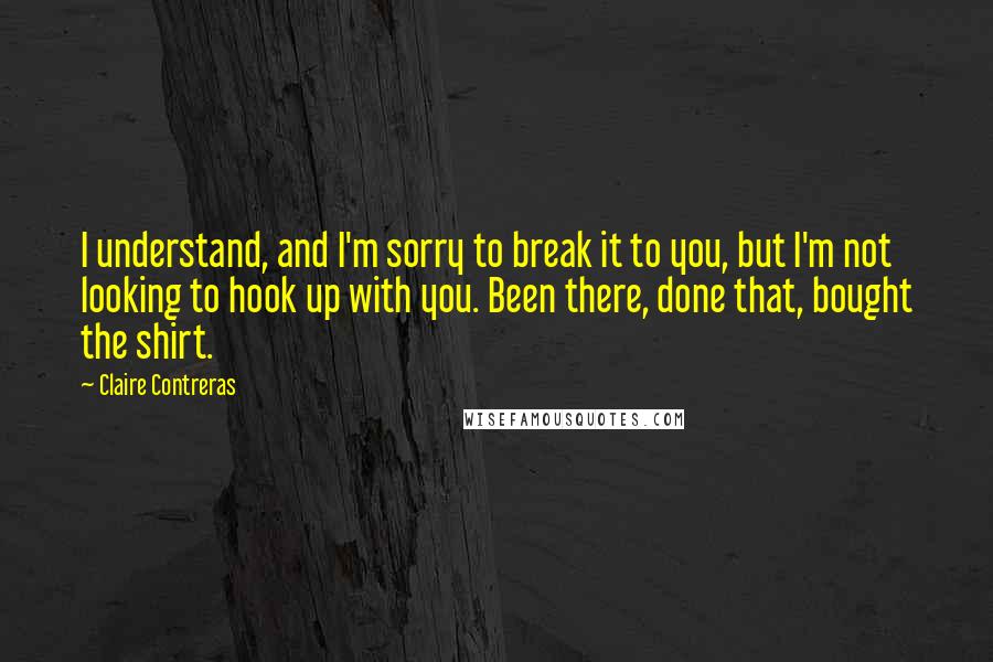 Claire Contreras Quotes: I understand, and I'm sorry to break it to you, but I'm not looking to hook up with you. Been there, done that, bought the shirt.