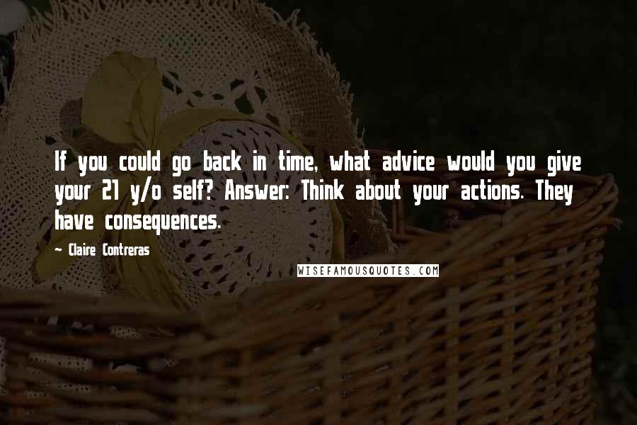 Claire Contreras Quotes: If you could go back in time, what advice would you give your 21 y/o self? Answer: Think about your actions. They have consequences.