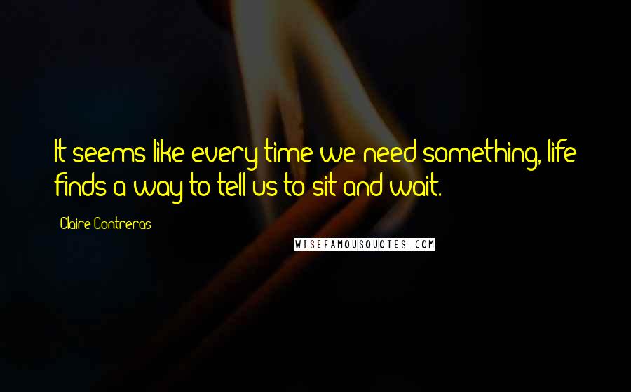 Claire Contreras Quotes: It seems like every time we need something, life finds a way to tell us to sit and wait.