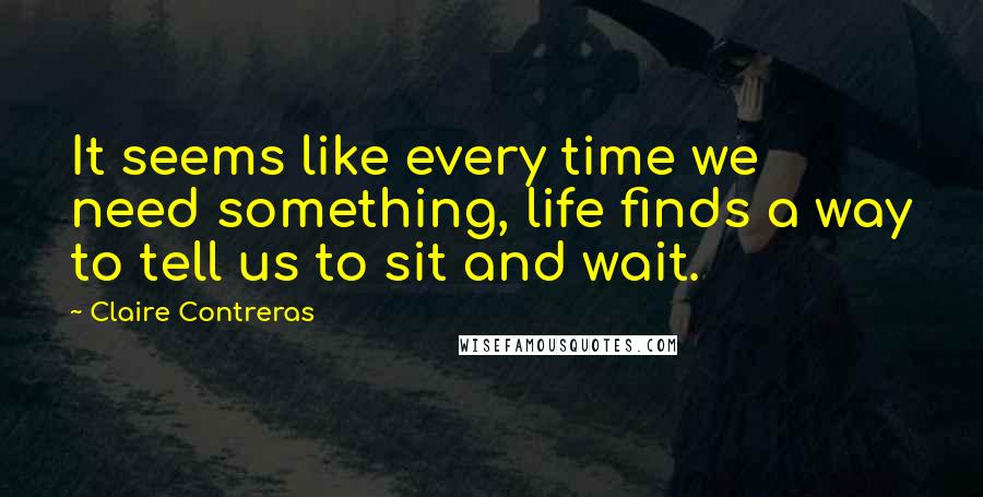 Claire Contreras Quotes: It seems like every time we need something, life finds a way to tell us to sit and wait.