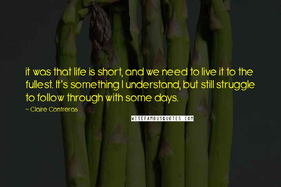 Claire Contreras Quotes: it was that life is short, and we need to live it to the fullest. It's something I understand, but still struggle to follow through with some days.