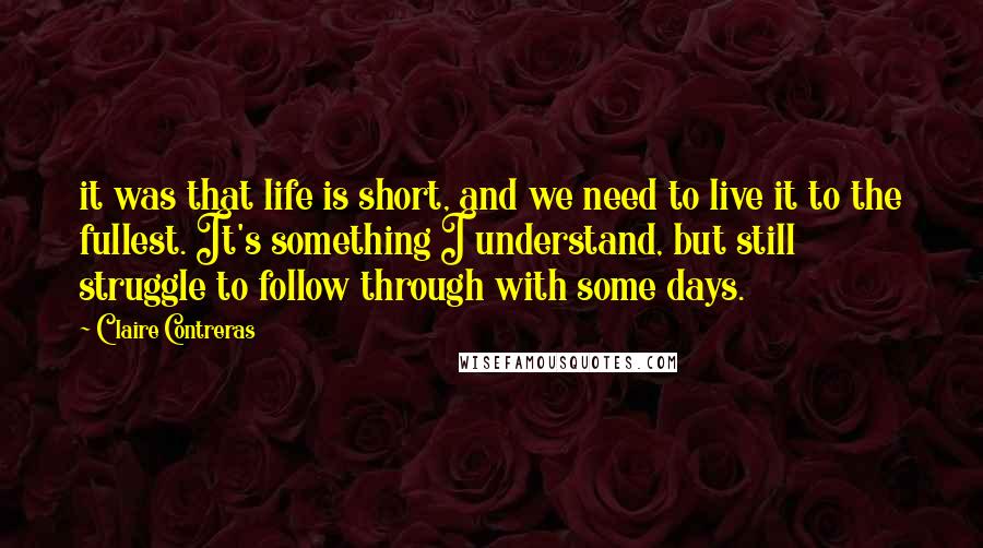 Claire Contreras Quotes: it was that life is short, and we need to live it to the fullest. It's something I understand, but still struggle to follow through with some days.