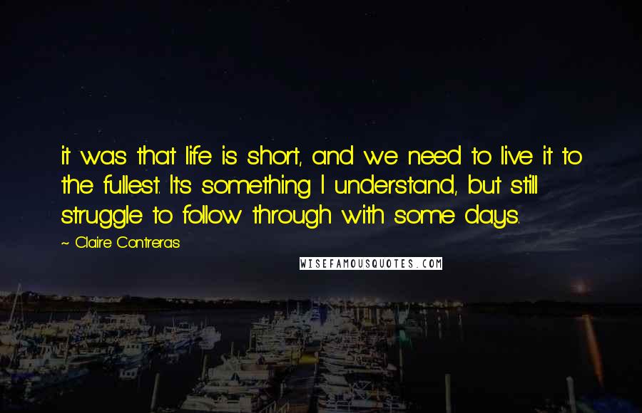 Claire Contreras Quotes: it was that life is short, and we need to live it to the fullest. It's something I understand, but still struggle to follow through with some days.