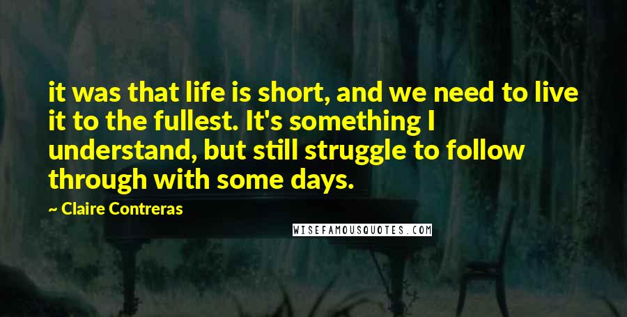 Claire Contreras Quotes: it was that life is short, and we need to live it to the fullest. It's something I understand, but still struggle to follow through with some days.