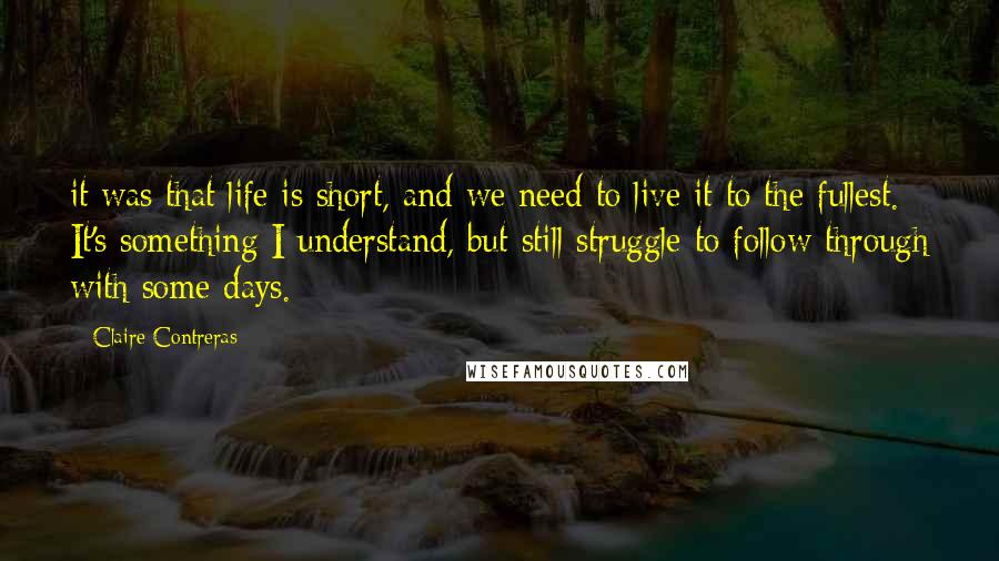 Claire Contreras Quotes: it was that life is short, and we need to live it to the fullest. It's something I understand, but still struggle to follow through with some days.