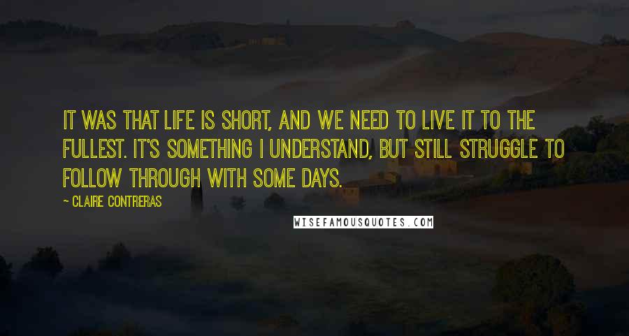 Claire Contreras Quotes: it was that life is short, and we need to live it to the fullest. It's something I understand, but still struggle to follow through with some days.