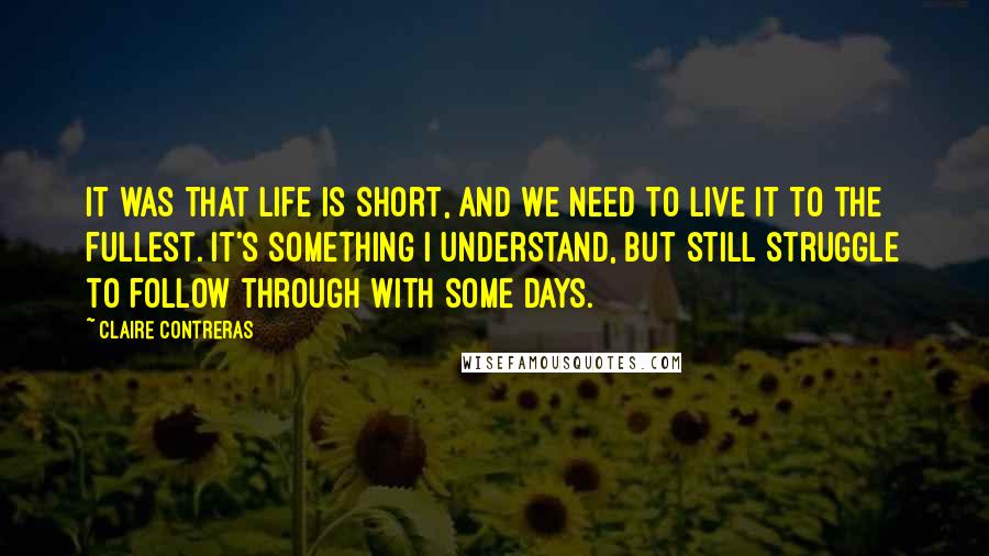 Claire Contreras Quotes: it was that life is short, and we need to live it to the fullest. It's something I understand, but still struggle to follow through with some days.