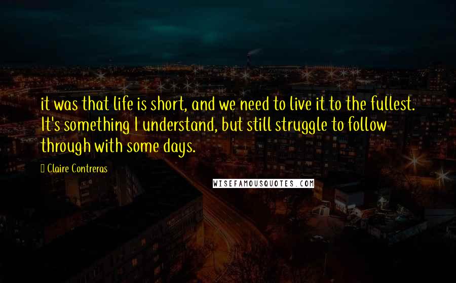 Claire Contreras Quotes: it was that life is short, and we need to live it to the fullest. It's something I understand, but still struggle to follow through with some days.