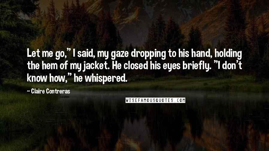 Claire Contreras Quotes: Let me go," I said, my gaze dropping to his hand, holding the hem of my jacket. He closed his eyes briefly. "I don't know how," he whispered.