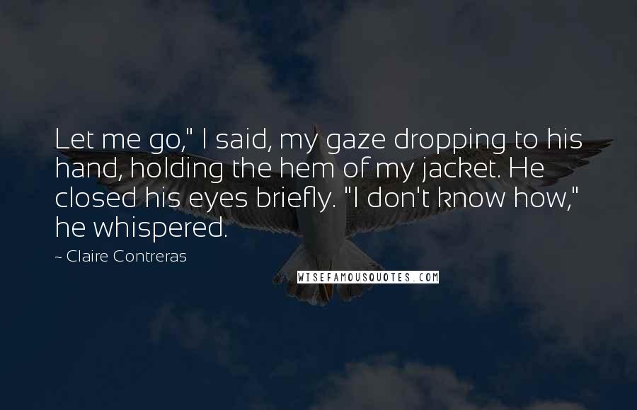 Claire Contreras Quotes: Let me go," I said, my gaze dropping to his hand, holding the hem of my jacket. He closed his eyes briefly. "I don't know how," he whispered.