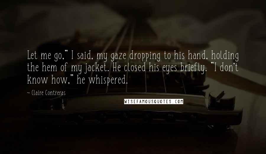 Claire Contreras Quotes: Let me go," I said, my gaze dropping to his hand, holding the hem of my jacket. He closed his eyes briefly. "I don't know how," he whispered.