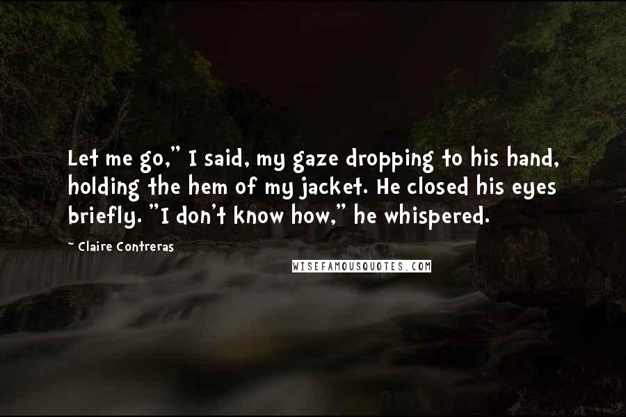 Claire Contreras Quotes: Let me go," I said, my gaze dropping to his hand, holding the hem of my jacket. He closed his eyes briefly. "I don't know how," he whispered.