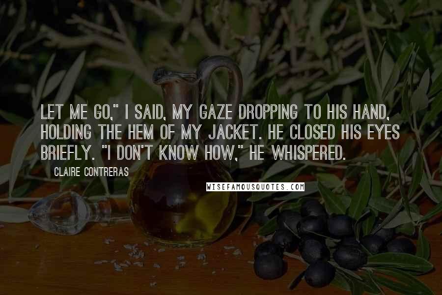 Claire Contreras Quotes: Let me go," I said, my gaze dropping to his hand, holding the hem of my jacket. He closed his eyes briefly. "I don't know how," he whispered.